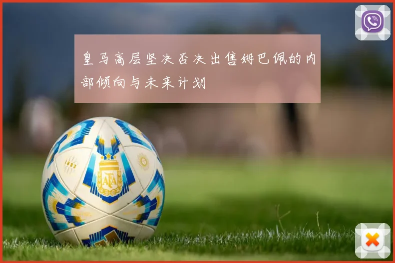 皇马高层坚决否决出售姆巴佩的内部倾向与未来计划