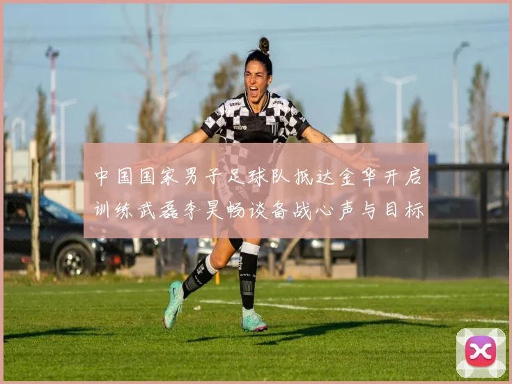 中国国家男子足球队抵达金华开启训练武磊李昊畅谈备战心声与目标