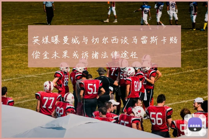 英媒曝曼城与切尔西谈马雷斯卡赔偿金未果或诉诸法律途径