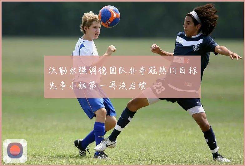 沃勒尔强调德国队非夺冠热门目标先争小组第一再谈后续