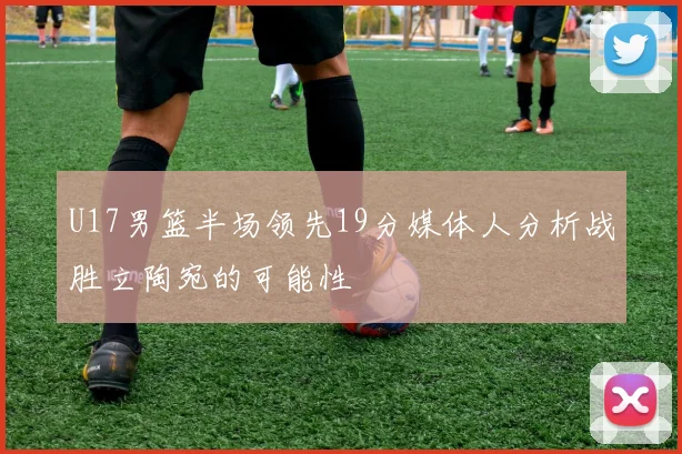 U17男篮半场领先19分媒体人分析战胜立陶宛的可能性