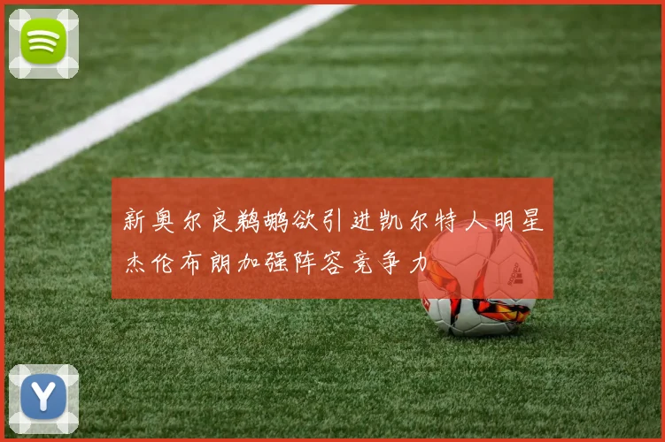 新奥尔良鹈鹕欲引进凯尔特人明星杰伦布朗加强阵容竞争力