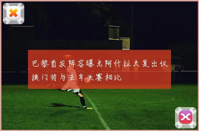 巴黎首发阵容曝光阿什拉夫复出仅换门将与去年决赛相比
