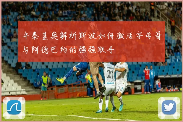 丰泰基奥解析斯波如何激活字母哥与阿德巴约的强强联手