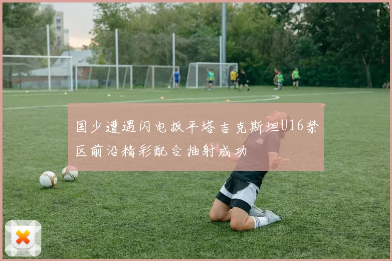 国少遭遇闪电扳平塔吉克斯坦U16禁区前沿精彩配合抽射成功